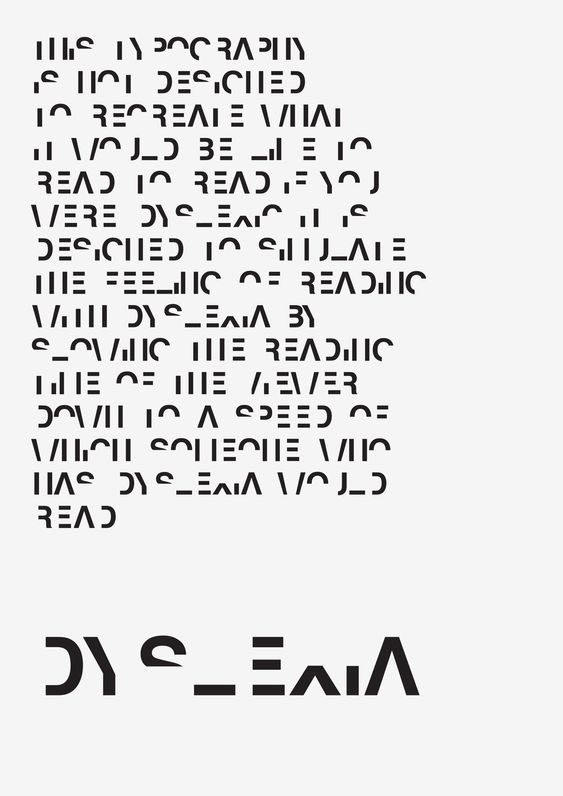«This typography is not designed to recreate what it would be like to read if you were dyslexic, it is designed to simulate the feeling of reading with dyslexia by slowing the reading time of the viewer down to a speed of which someone who has dyslexia would read.».